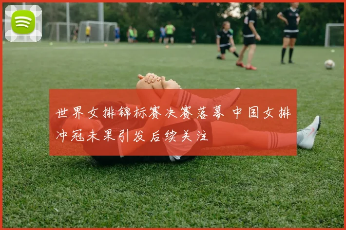 世界女排锦标赛决赛落幕 中国女排冲冠未果引发后续关注