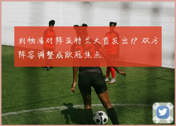 利物浦对阵亚特兰大首发出炉 双方阵容调整成欧冠焦点