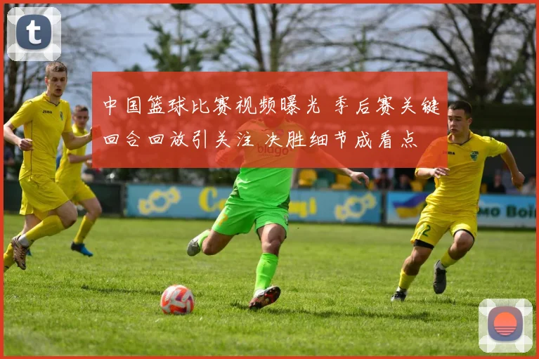 中国篮球比赛视频曝光 季后赛关键回合回放引关注 决胜细节成看点
