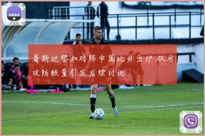 哥斯达黎加对阵中国比分出炉 双方攻防较量引发后续讨论