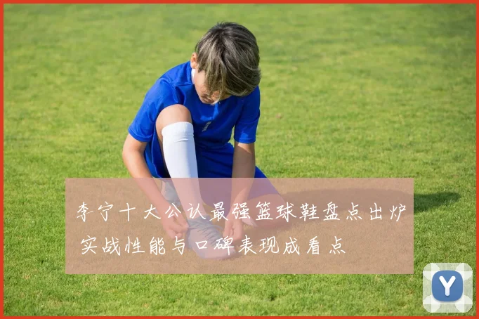 李宁十大公认最强篮球鞋盘点出炉 实战性能与口碑表现成看点