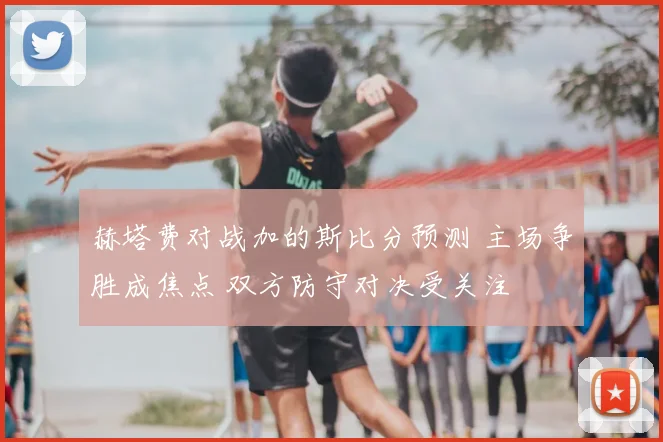 赫塔费对战加的斯比分预测 主场争胜成焦点 双方防守对决受关注