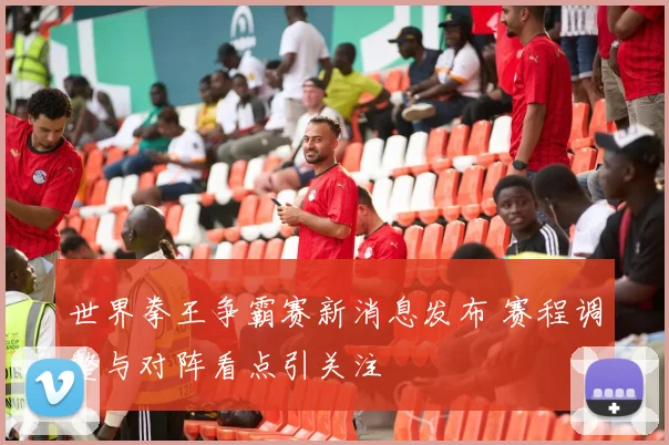 世界拳王争霸赛新消息发布 赛程调整与对阵看点引关注