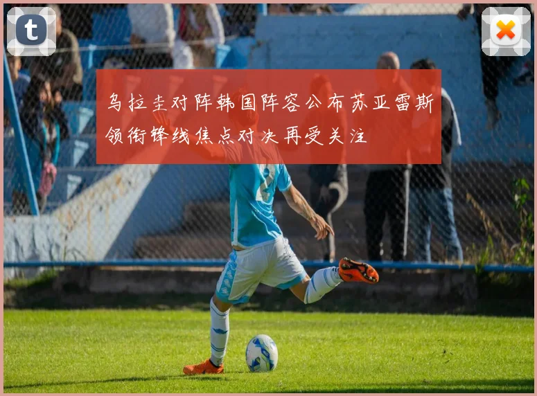 乌拉圭对阵韩国阵容公布苏亚雷斯领衔锋线焦点对决再受关注