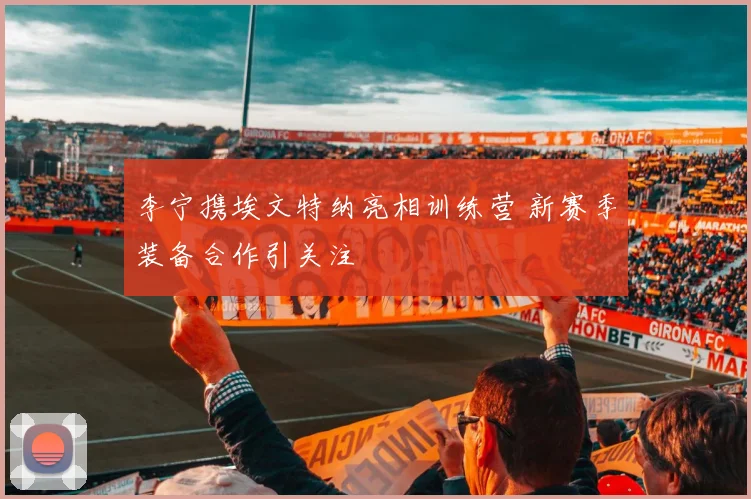李宁携埃文特纳亮相训练营 新赛季装备合作引关注