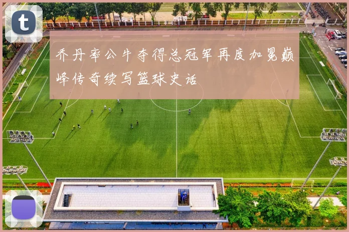乔丹率公牛夺得总冠军再度加冕巅峰传奇续写篮球史话