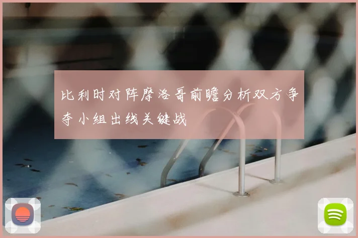 比利时对阵摩洛哥前瞻分析双方争夺小组出线关键战
