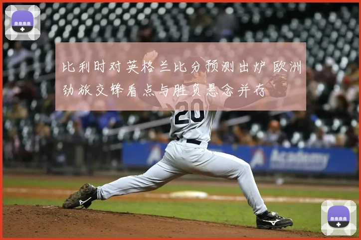 比利时对英格兰比分预测出炉 欧洲劲旅交锋看点与胜负悬念并存