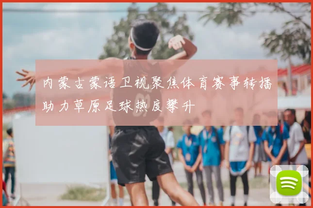内蒙古蒙语卫视聚焦体育赛事转播助力草原足球热度攀升