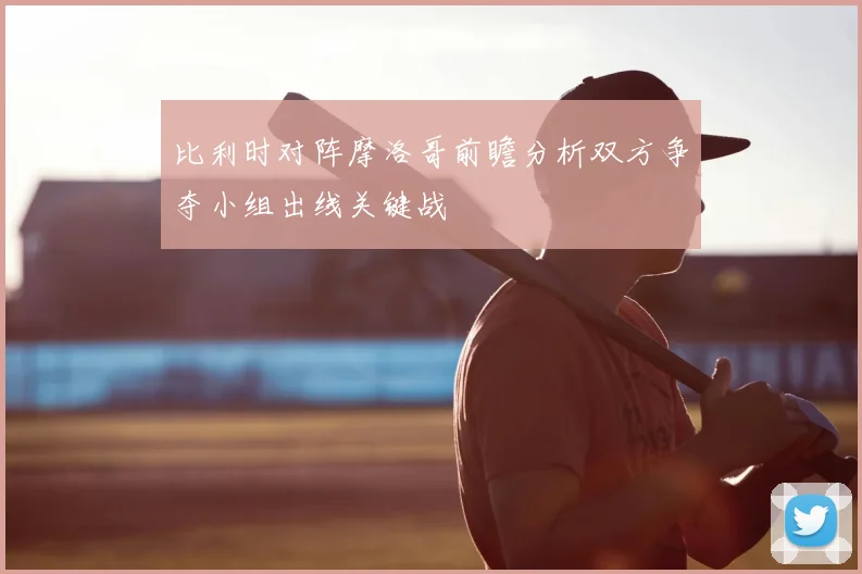 比利时对阵摩洛哥前瞻分析双方争夺小组出线关键战