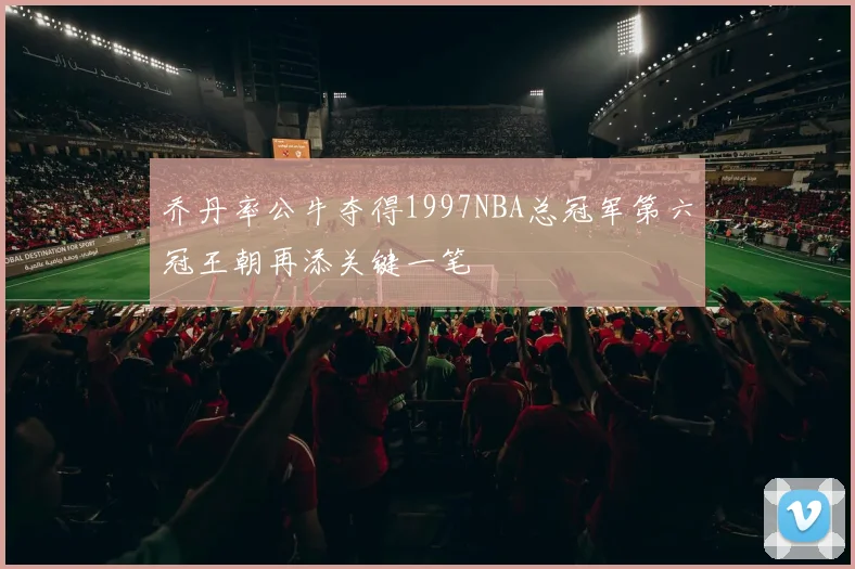 乔丹率公牛夺得1997NBA总冠军第六冠王朝再添关键一笔