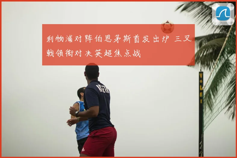 利物浦对阵伯恩茅斯首发出炉 三叉戟领衔对决英超焦点战