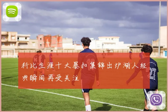 科比生涯十大暴扣集锦出炉湖人经典瞬间再受关注
