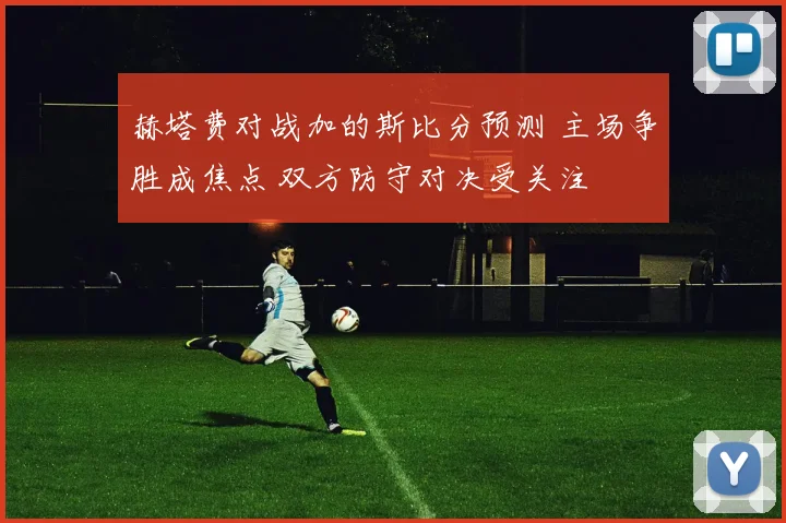 赫塔费对战加的斯比分预测 主场争胜成焦点 双方防守对决受关注