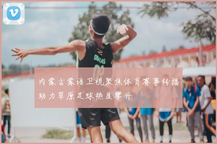 内蒙古蒙语卫视聚焦体育赛事转播助力草原足球热度攀升