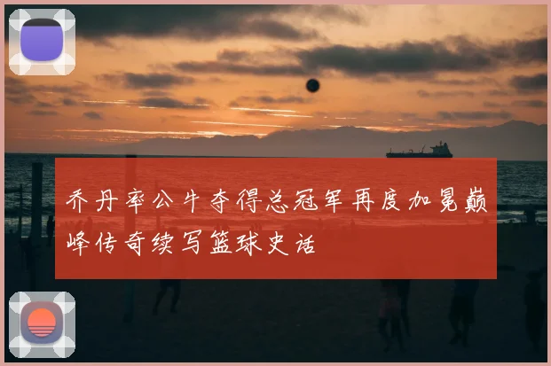 乔丹率公牛夺得总冠军再度加冕巅峰传奇续写篮球史话