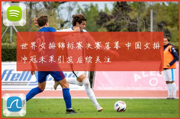 世界女排锦标赛决赛落幕 中国女排冲冠未果引发后续关注