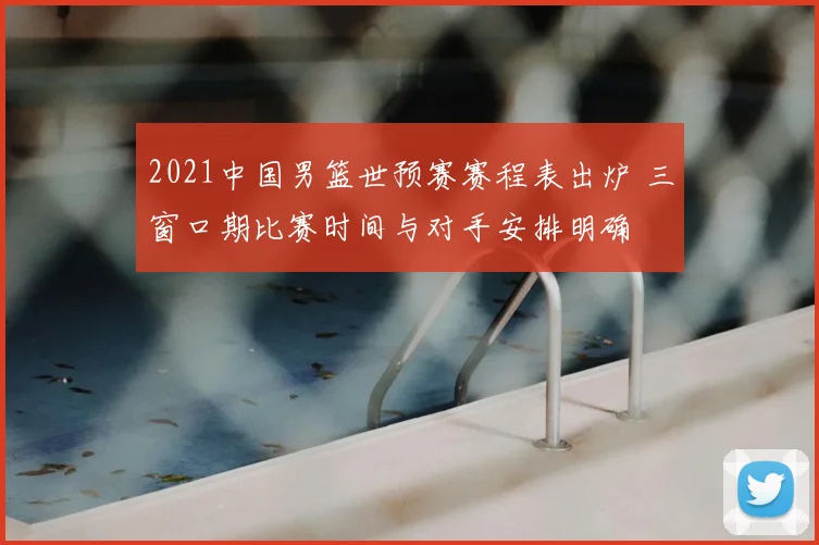 2021中国男篮世预赛赛程表出炉 三窗口期比赛时间与对手安排明确