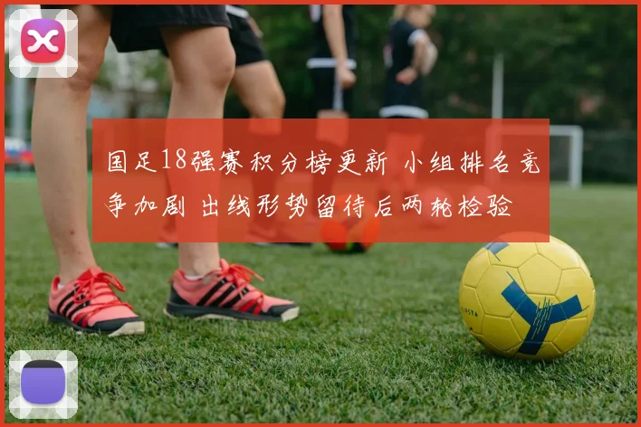 国足18强赛积分榜更新 小组排名竞争加剧 出线形势留待后两轮检验