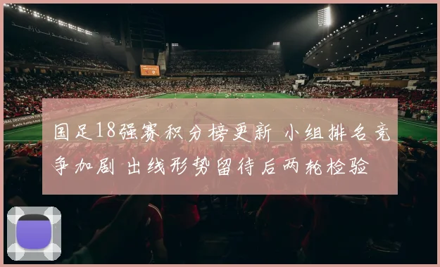 国足18强赛积分榜更新 小组排名竞争加剧 出线形势留待后两轮检验