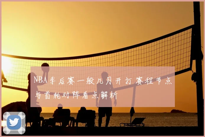 NBA季后赛一般几月开打 赛程节点与首轮对阵看点解析
