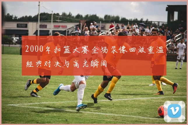2000年扣篮大赛全场录像回放重温经典对决与高光瞬间