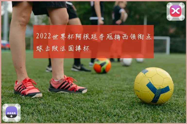 2022世界杯阿根廷夺冠梅西领衔点球击败法国捧杯