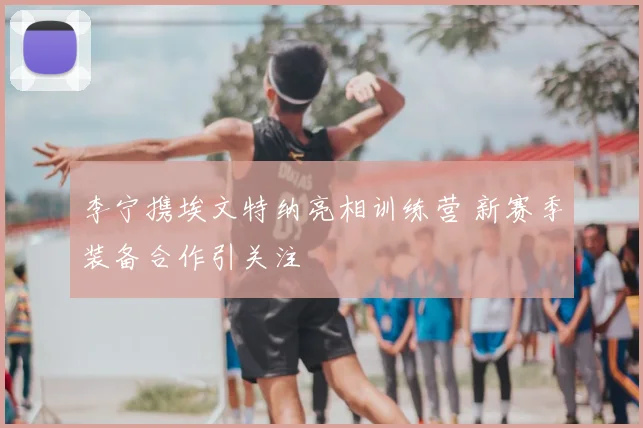 李宁携埃文特纳亮相训练营 新赛季装备合作引关注
