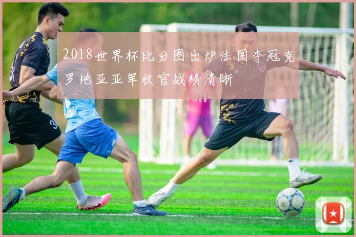 2018世界杯比分图出炉法国夺冠克罗地亚亚军收官战绩清晰