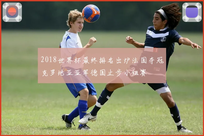 2018世界杯最终排名出炉法国夺冠克罗地亚亚军德国止步小组赛