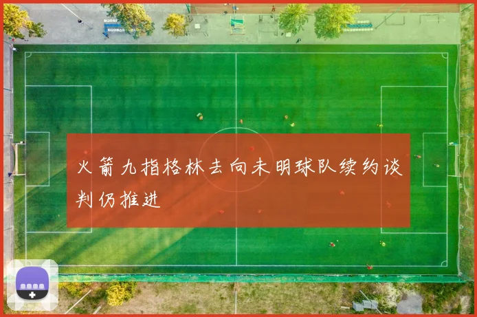 火箭九指格林去向未明球队续约谈判仍推进