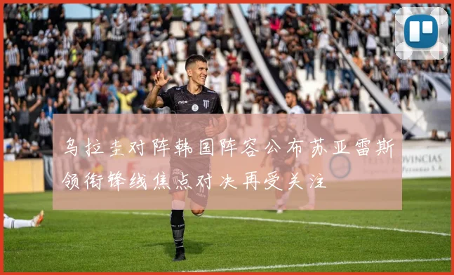 乌拉圭对阵韩国阵容公布苏亚雷斯领衔锋线焦点对决再受关注
